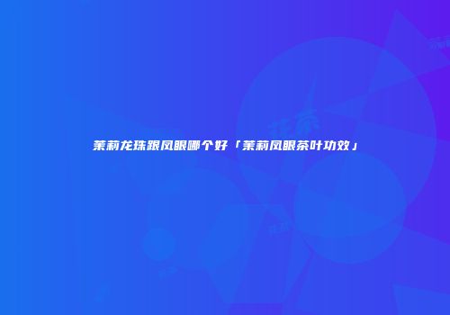 茉莉龙珠跟凤眼哪个好「茉莉凤眼茶叶功效」