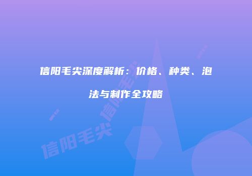 信阳毛尖深度解析：价格、种类、泡法与制作全攻略