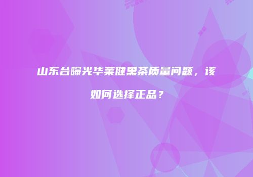 山东台曝光华莱健黑茶质量问题，该如何选择正品？