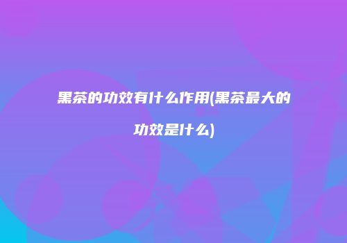 黑茶的功效有什么作用(黑茶最大的功效是什么)