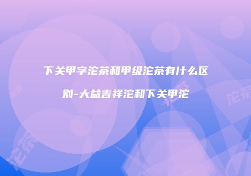 下关甲字沱茶和甲级沱茶有什么区别-大益吉祥沱和下关甲沱