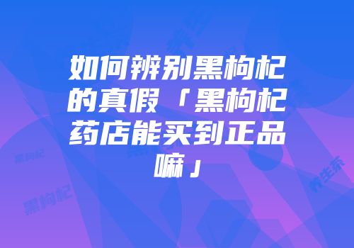 如何辨别黑枸杞的真假「黑枸杞药店能买到正品嘛」
