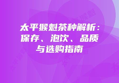 太平猴魁茶种解析：保存、泡饮、品质与选购指南