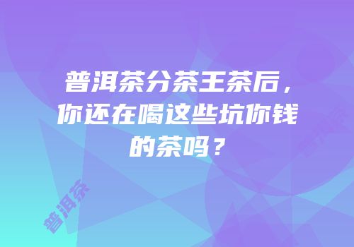 普洱茶分茶王茶后，你还在喝这些坑你钱的茶吗？