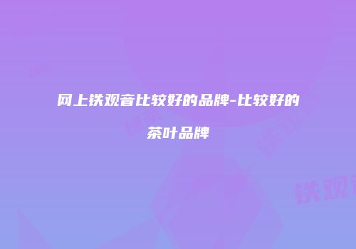 网上铁观音比较好的品牌-比较好的茶叶品牌