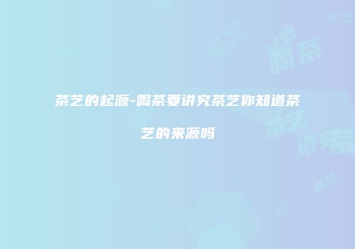 茶艺的起源-喝茶要讲究茶艺你知道茶艺的来源吗