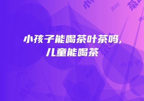 小孩子能喝茶叶茶吗,儿童能喝茶