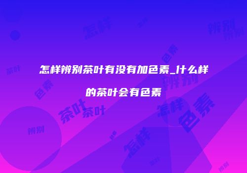 怎样辨别茶叶有没有加色素_什么样的茶叶会有色素