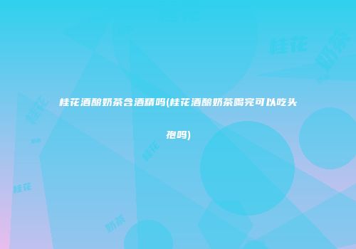 桂花酒酿奶茶含酒精吗(桂花酒酿奶茶喝完可以吃头孢吗)