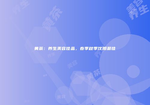 黄茶：养生美容佳品，春季秋季饮用最佳