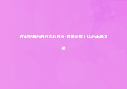讨论野生茶的分类和特点-野生茶属于红茶还是绿茶