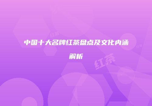 中国十大名牌红茶盘点及文化内涵解析