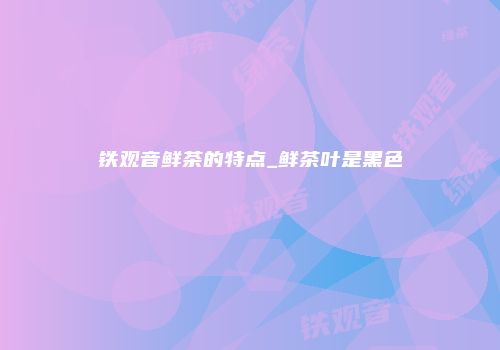 铁观音鲜茶的特点_鲜茶叶是黑色