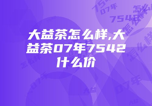 大益茶怎么样,大益茶07年7542什么价