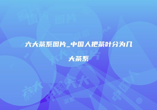 六大茶系图片_中国人把茶叶分为几大茶系