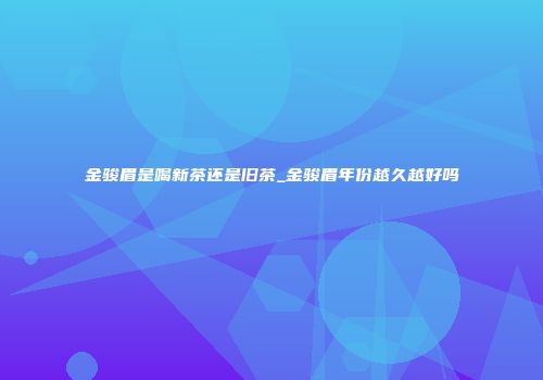 金骏眉是喝新茶还是旧茶_金骏眉年份越久越好吗