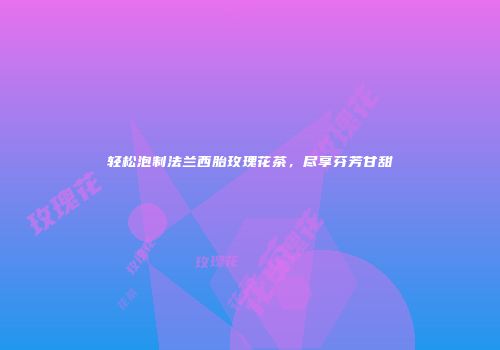 轻松泡制法兰西胎玫瑰花茶，尽享芬芳甘甜