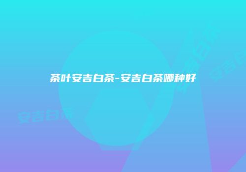 茶叶安吉白茶-安吉白茶哪种好