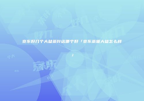 京东好几个大益茶叶店哪个好「京东茶猫大益怎么样」