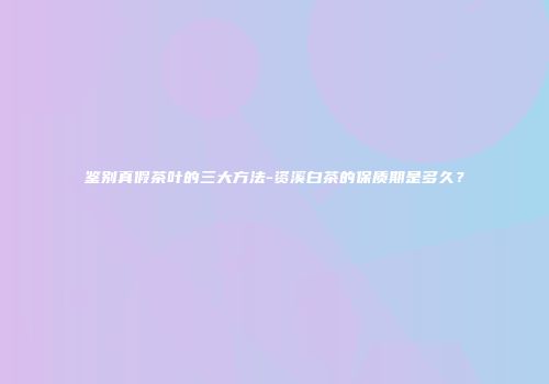 鉴别真假茶叶的三大方法-资溪白茶的保质期是多久？