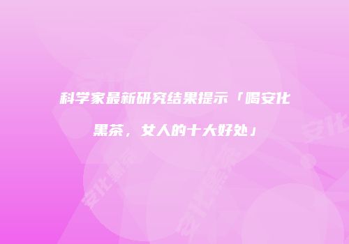 科学家最新研究结果提示「喝安化黑茶，女人的十大好处」