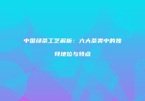 中国绿茶工艺解析：六大茶类中的独特地位与特点