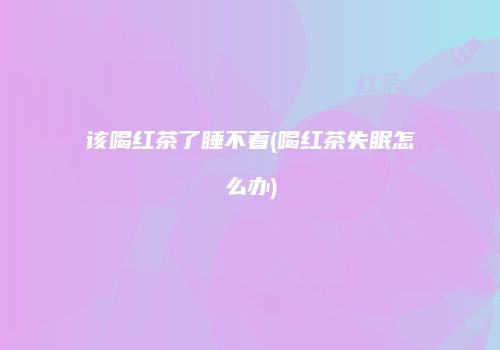 该喝红茶了睡不着(喝红茶失眠怎么办)