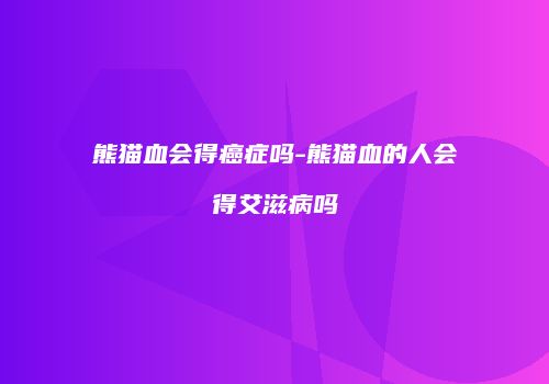熊猫血会得癌症吗-熊猫血的人会得艾滋病吗