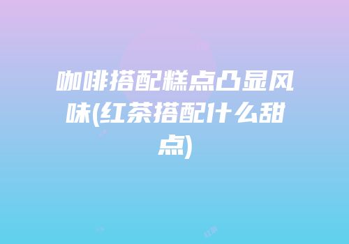 咖啡搭配糕点凸显风味(红茶搭配什么甜点)