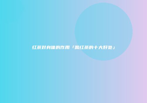 红茶对身体的作用「喝红茶的十大好处」