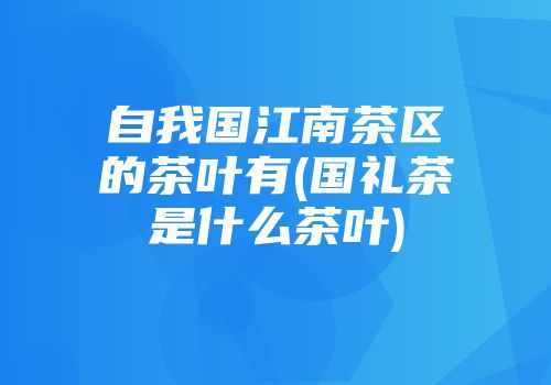 自我国江南茶区的茶叶有(国礼茶是什么茶叶)