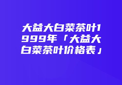 大益大白菜茶叶1999年「大益大白菜茶叶价格表」