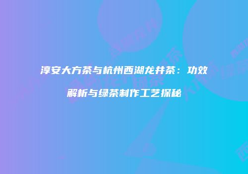 淳安大方茶与杭州西湖龙井茶：功效解析与绿茶制作工艺探秘