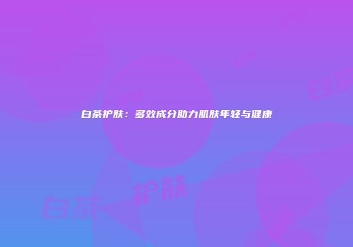 白茶护肤：多效成分助力肌肤年轻与健康