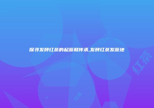 探寻发酵红茶的起源和传承,发酵红茶发源地