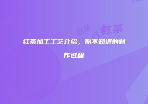 红茶加工工艺介绍，你不知道的制作过程