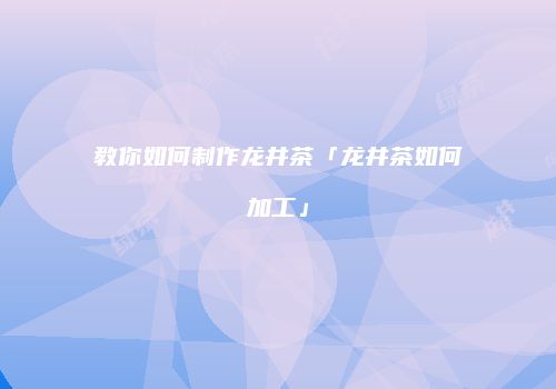 教你如何制作龙井茶「龙井茶如何加工」