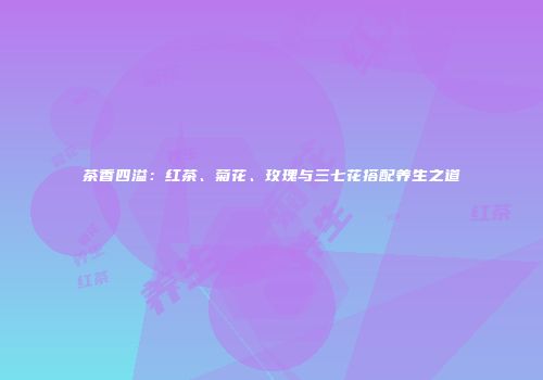 茶香四溢：红茶、菊花、玫瑰与三七花搭配养生之道