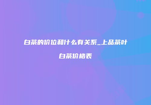 白茶的价位和什么有关系_上品茶叶白茶价格表