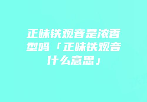 正味铁观音是浓香型吗「正味铁观音什么意思」