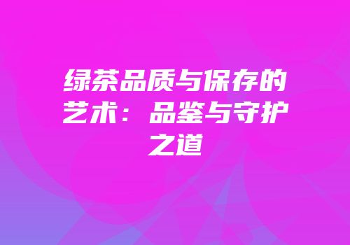 绿茶品质与保存的艺术：品鉴与守护之道