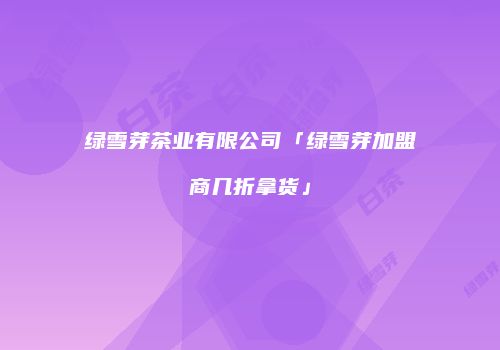 绿雪芽茶业有限公司「绿雪芽加盟商几折拿货」