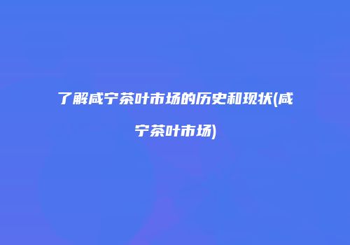 了解咸宁茶叶市场的历史和现状(咸宁茶叶市场)