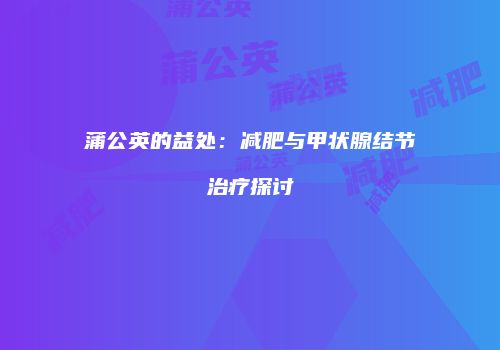 蒲公英的益处：减肥与甲状腺结节治疗探讨