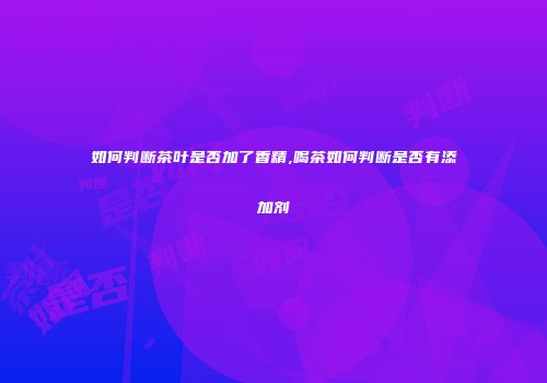 如何判断茶叶是否加了香精,喝茶如何判断是否有添加剂