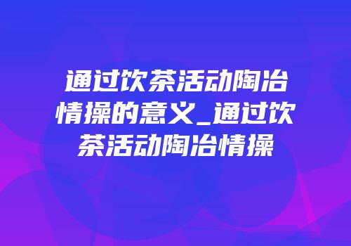 通过饮茶活动陶冶情操的意义_通过饮茶活动陶冶情操