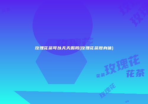 玫瑰花茶可以天天喝吗(玫瑰花茶敷身体)