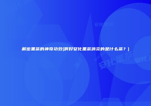 解密黑茶的神奇功效(啊好安化黑茶消炎的是什么茶？)