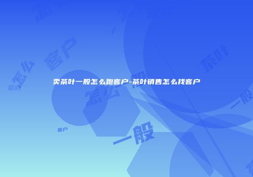 卖茶叶一般怎么跑客户-茶叶销售怎么找客户