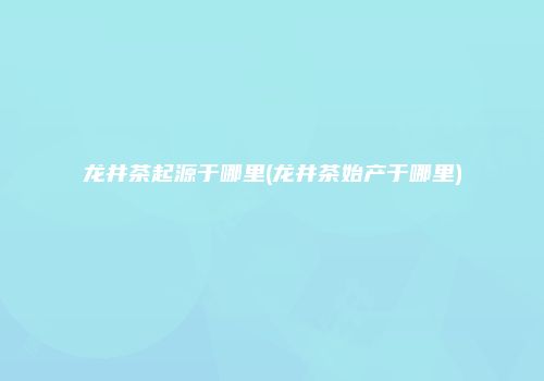 龙井茶起源于哪里(龙井茶始产于哪里)